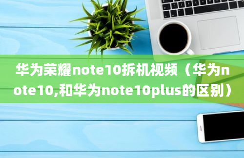 华为荣耀note10拆机视频（华为note10,和华为note10plus的区别）