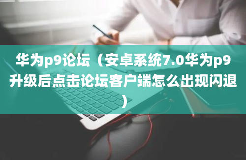 华为p9论坛（安卓系统7.0华为p9升级后点击论坛客户端怎么出现闪退）