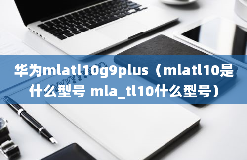 华为mlatl10g9plus（mlatl10是什么型号 mla_tl10什么型号）