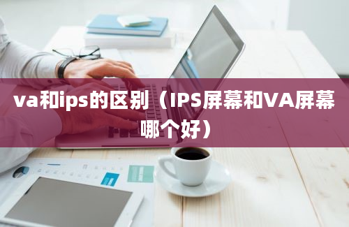 va和ips的区别（IPS屏幕和VA屏幕哪个好）