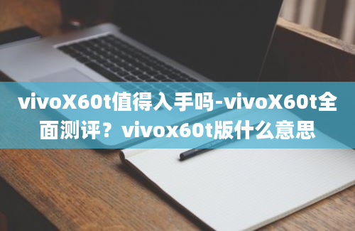 vivoX60t值得入手吗-vivoX60t全面测评？vivox60t版什么意思