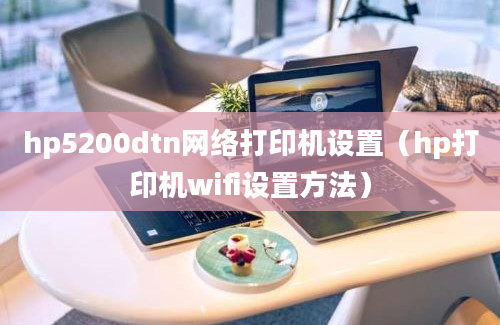 hp5200dtn网络打印机设置（hp打印机wifi设置方法）