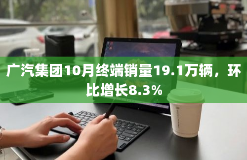 广汽集团10月终端销量19.1万辆，环比增长8.3%