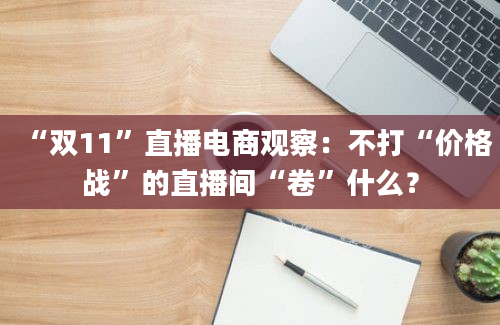 “双11”直播电商观察：不打“价格战”的直播间“卷”什么？