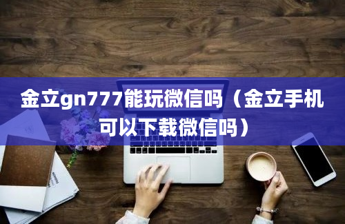 金立gn777能玩微信吗（金立手机可以下载微信吗）