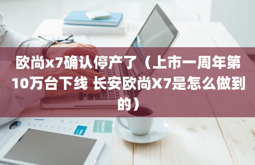 欧尚x7确认停产了（上市一周年第10万台下线 长安欧尚X7是怎么做到的）