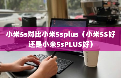 小米5s对比小米5splus（小米5S好还是小米5sPLUS好）