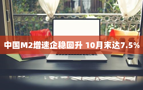 中国M2增速企稳回升 10月末达7.5%