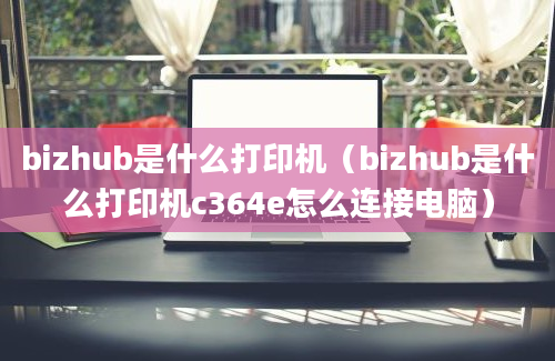 bizhub是什么打印机（bizhub是什么打印机c364e怎么连接电脑）