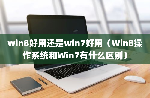 win8好用还是win7好用（Win8操作系统和Win7有什么区别）