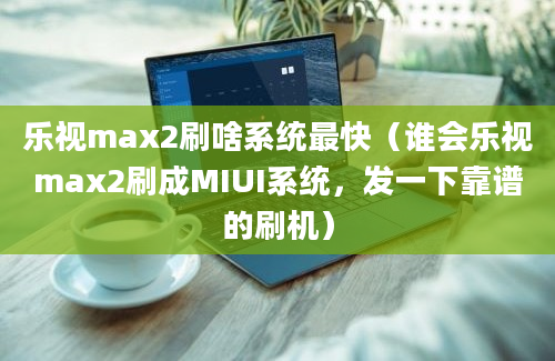 乐视max2刷啥系统最快（谁会乐视max2刷成MIUI系统，发一下靠谱的刷机）