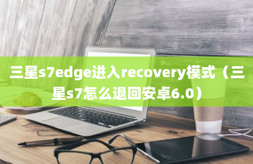 三星s7edge进入recovery模式（三星s7怎么退回安卓6.0）