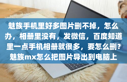 魅族手机里好多图片删不掉，怎么办，相册里没有，发微信，百度知道里一点手机相册就很多，要怎么删？魅族mx怎么把图片导出到电脑上