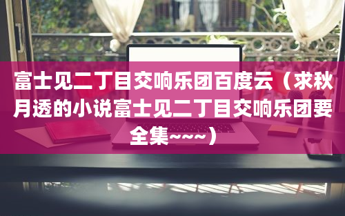 富士见二丁目交响乐团百度云（求秋月透的小说富士见二丁目交响乐团要全集~~~）