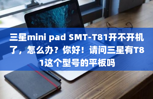 三星mini pad SMT-T81开不开机了，怎么办？你好！请问三星有T81这个型号的平板吗