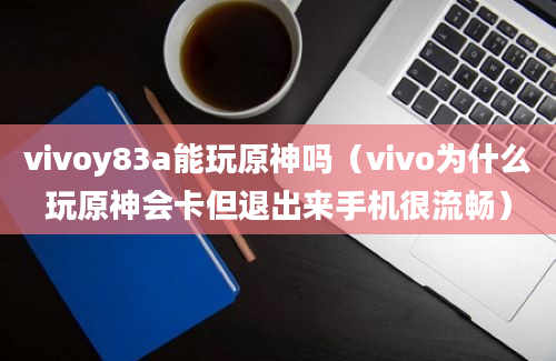 vivoy83a能玩原神吗（vivo为什么玩原神会卡但退出来手机很流畅）