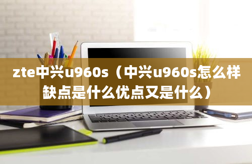 zte中兴u960s（中兴u960s怎么样缺点是什么优点又是什么）