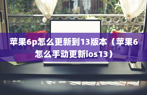 苹果6p怎么更新到13版本（苹果6怎么手动更新ios13）