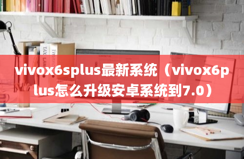 vivox6splus最新系统（vivox6plus怎么升级安卓系统到7.0）