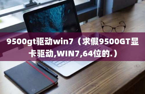 9500gt驱动win7（求假9500GT显卡驱动,WIN7,64位的.）