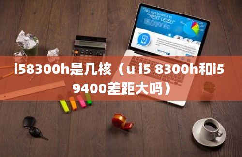 i58300h是几核（u i5 8300h和i5 9400差距大吗）