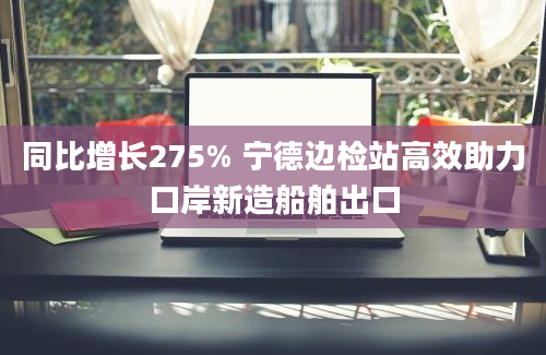 同比增长275% 宁德边检站高效助力口岸新造船舶出口