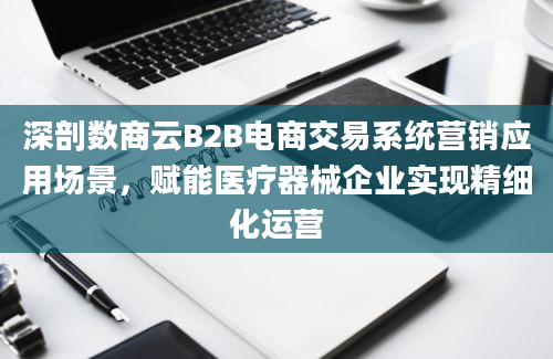 深剖数商云B2B电商交易系统营销应用场景，赋能医疗器械企业实现精细化运营