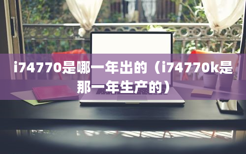 i74770是哪一年出的（i74770k是那一年生产的）