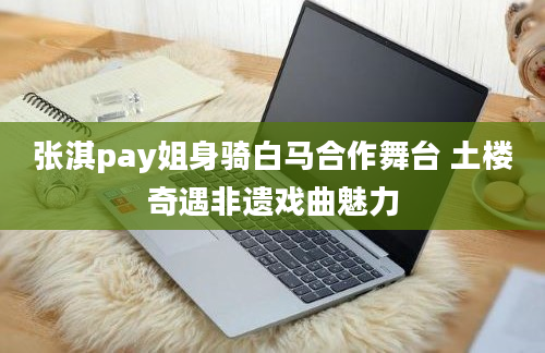 张淇pay姐身骑白马合作舞台 土楼奇遇非遗戏曲魅力