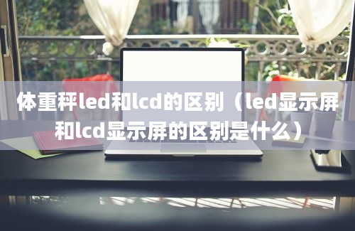 体重秤led和lcd的区别（led显示屏和lcd显示屏的区别是什么）