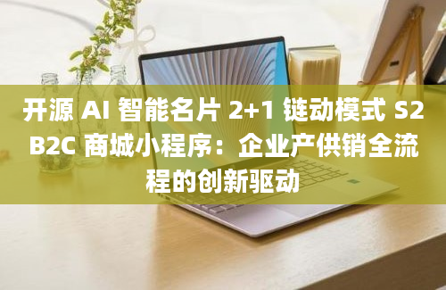 开源 AI 智能名片 2+1 链动模式 S2B2C 商城小程序：企业产供销全流程的创新驱动