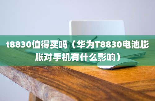 t8830值得买吗（华为T8830电池膨胀对手机有什么影响）