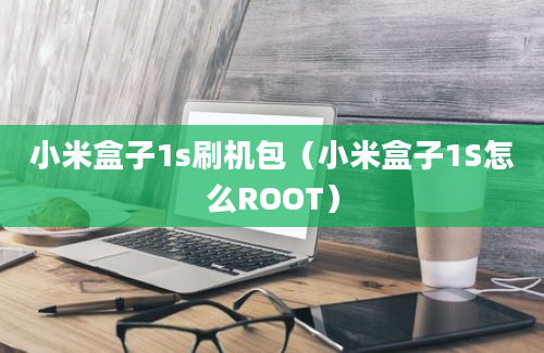 小米盒子1s刷机包（小米盒子1S怎么ROOT）