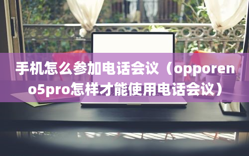 手机怎么参加电话会议（opporeno5pro怎样才能使用电话会议）