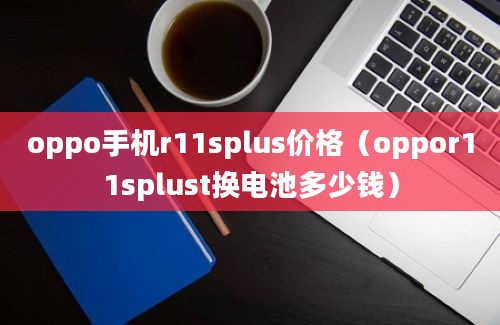 oppo手机r11splus价格（oppor11splust换电池多少钱）