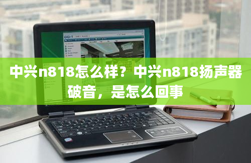 中兴n818怎么样？中兴n818扬声器破音，是怎么回事