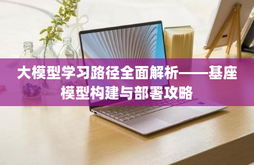 大模型学习路径全面解析——基座模型构建与部署攻略