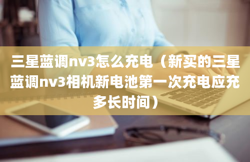 三星蓝调nv3怎么充电（新买的三星蓝调nv3相机新电池第一次充电应充多长时间）