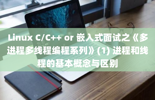 Linux C/C++ or 嵌入式面试之《多进程多线程编程系列》(1) 进程和线程的基本概念与区别