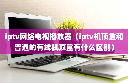 iptv网络电视播放器（iptv机顶盒和普通的有线机顶盒有什么区别）