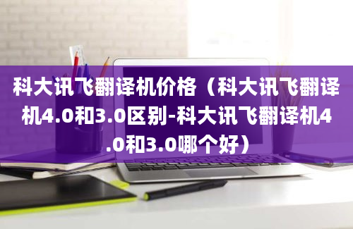 科大讯飞翻译机价格（科大讯飞翻译机4.0和3.0区别-科大讯飞翻译机4.0和3.0哪个好）