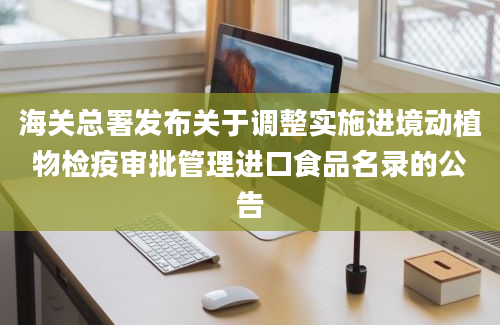 海关总署发布关于调整实施进境动植物检疫审批管理进口食品名录的公告