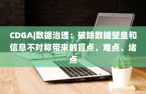 CDGA|数据治理：破除数据壁垒和信息不对称带来的盲点、难点、堵点