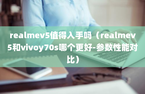 realmev5值得入手吗（realmev5和vivoy70s哪个更好-参数性能对比）