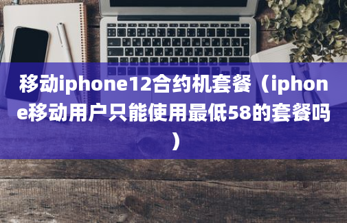 移动iphone12合约机套餐（iphone移动用户只能使用最低58的套餐吗）