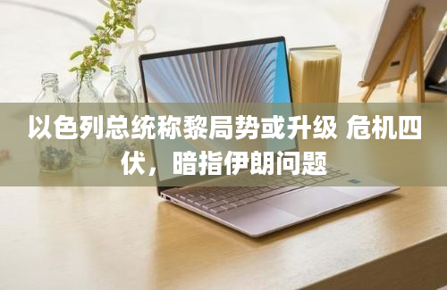 以色列总统称黎局势或升级 危机四伏，暗指伊朗问题