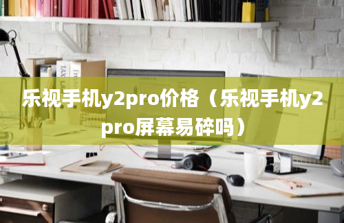 乐视手机y2pro价格（乐视手机y2pro屏幕易碎吗）