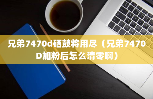 兄弟7470d硒鼓将用尽（兄弟7470D加粉后怎么清零啊）