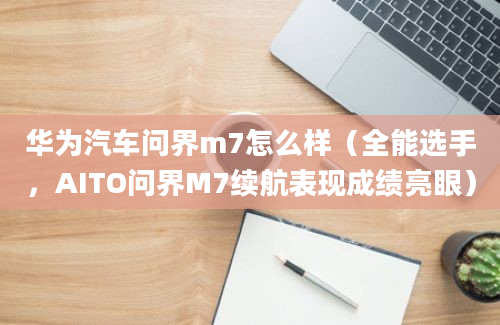 华为汽车问界m7怎么样（全能选手，AITO问界M7续航表现成绩亮眼）