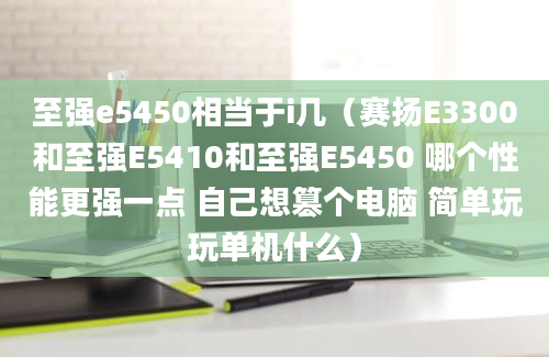 至强e5450相当于i几（赛扬E3300和至强E5410和至强E5450 哪个性能更强一点 自己想篡个电脑 简单玩玩单机什么）